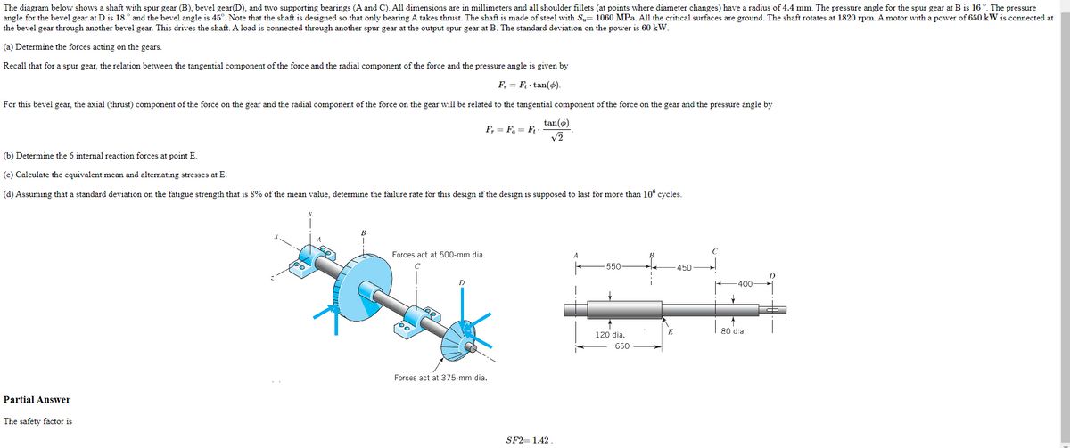 The diagram below shows a shaft with spur gear (B), bevel gear(D), and two supporting bearings (A and C). All dimensions are in millimeters and all shoulder fillets (at points where diameter changes) have a radius of 4.4 mm. The pressure angle for the spur gear at B is 16 °. The pressure
angle for the bevel gear at D is 18° and the bevel angle is 45°. Note that the shaft is designed so that only bearing A takes thrust. The shaft is made of steel with Su= 1060 MPa. All the critical surfaces are ground. The shaft rotates at 1820 rpm. A motor with a power of 650 kW is connected at
the bevel gear through another bevel gear. This drives the shaft. A load is connected through another spur gear at the output spur gear at B. The standard deviation on the power is 60 kW.
(a) Determine the forces acting on the gears.
Recall that for a spur gear, the relation between the tangential component of the force and the radial component of the force and the pressure angle is given by
F₁ = F₂.tan(o).
For this bevel gear, the axial (thrust) component of the force on the gear and the radial component of the force on the gear will be related to the tangential component of the force on the gear and the pressure angle by
Partial Answer
(b) Determine the 6 internal reaction forces at point E.
(c) Calculate the equivalent mean and alternating stresses at E.
(d) Assuming that a standard deviation on the fatigue strength that is 8% of the mean value, determine the failure rate for this design if the design is supposed to last for more than 106 cycles.
The safety factor is
Forces act at 500-mm dia.
100.
F₁ = Fa= Ft -
D
tan(6)
√2
Forces act at 375-mm dia.
SF2= 1.42.
A
550
120 dia.
650
E
-450
400
80 dia.