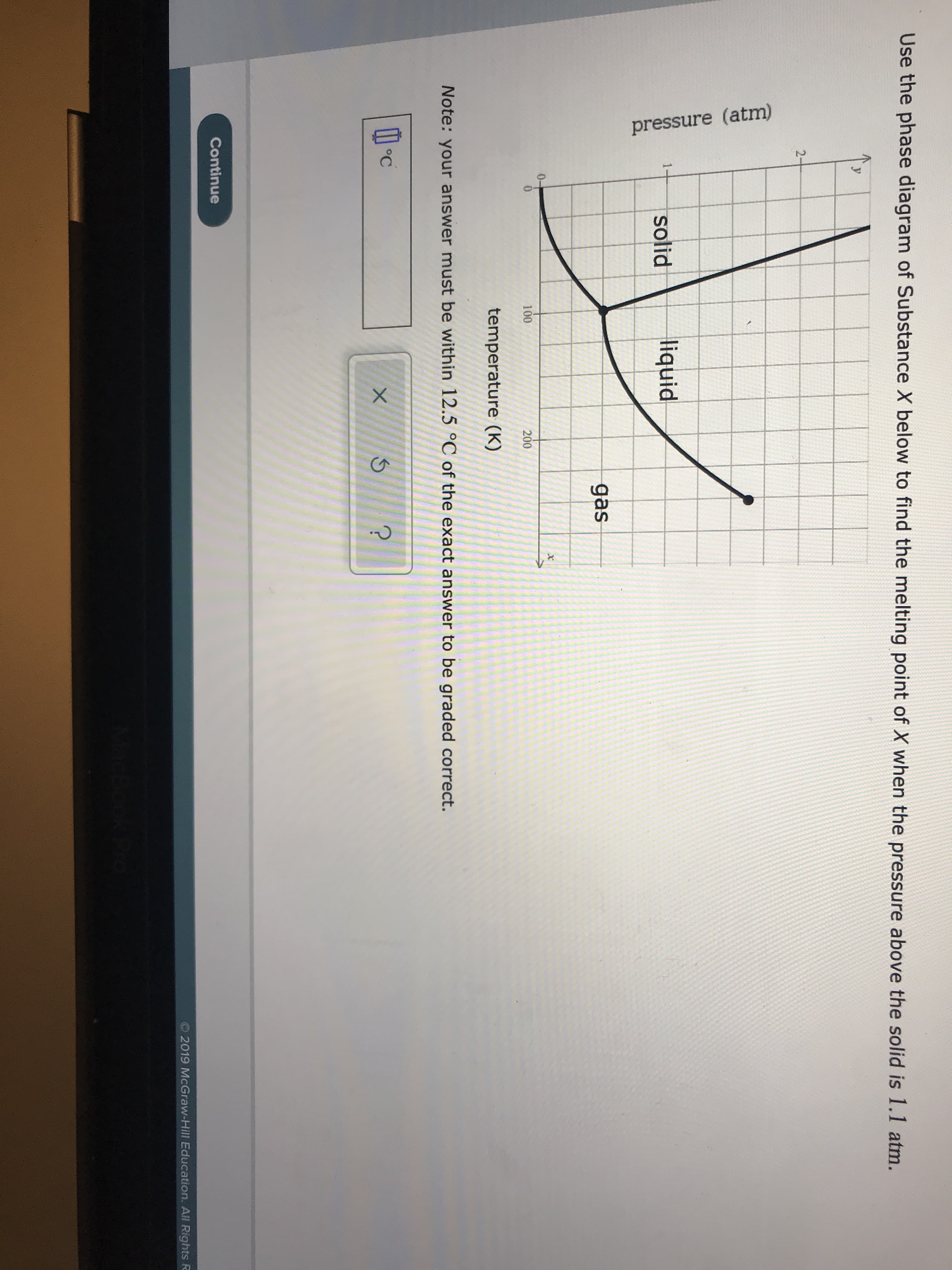 pressure (atm)
Use the phase diagram of Substance X below to find the melting point of X when the pressure above the solid is 1.1 atm.
2-
liquid
1
solid
gas
0-
100
200
temperature (K)
Note: your answer must be within 12.5 °C of the exact answer to be graded correct.
?
Continue
2019 McGraw-Hill Education. All Rights R
