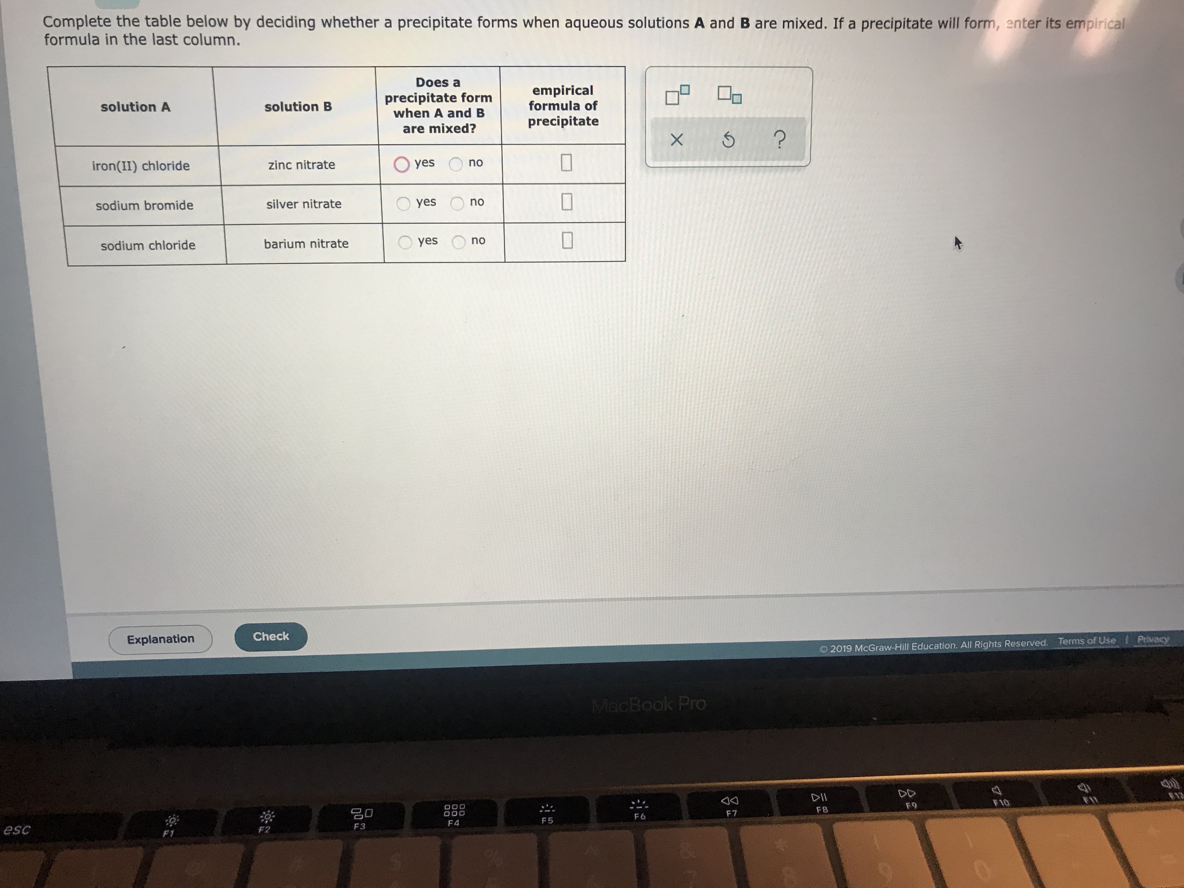 Complete the table below by deciding whether a precipitate forms when aqueous solutions A and B are mixed. If a precipitate will form, enter its empirical
formula in the last column.
Does a
empirical
formula of
precipitate form
when A and B
solution A
solution B
precipitate
are mixed?
X 6
Oyes
no
zinc nitrate
iron(II) chloride
yes
silver nitrate
sodium bromide
no
yes
barium nitrate
sodium chloride
Check
Explanation
Privacy
Terms of Use
2019 McGraw-Hill Education. All Rights Reserved.
MacBook Pro
DII
F10
F9
O00
O00
F8
F7
F6
F5
F 4
F3
esc
F2
F1
8.n
no
