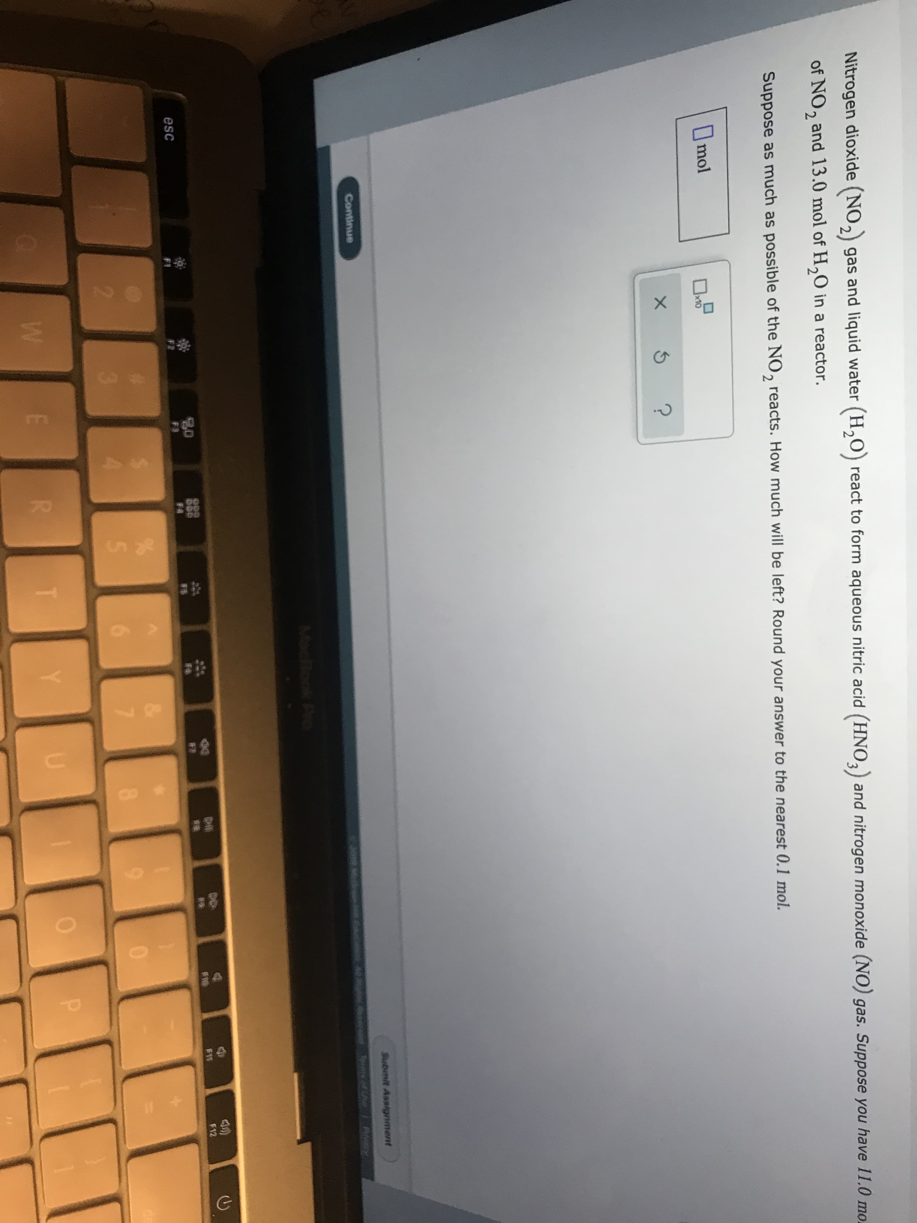 70
Nitrogen dioxide (NO2 gas and liquid water (H20) react to form aqueous nitric acid (HNO3) and nitrogen monoxide (NO) gas. Suppose you have 11.0 mo.
of NO, and 13.0 mol of H20 in a reactor.
2
Suppose as much as possible of the NO, reacts. How much will be left? Round your answer to the nearest 0.1 mol.
Imol
x10
X
Submit Assignment
Continue
woe ae
Mook Po
04
pO
DOD
FA
F12
esc
F3
2
3
5
7
0
de
T
Y
U
P
