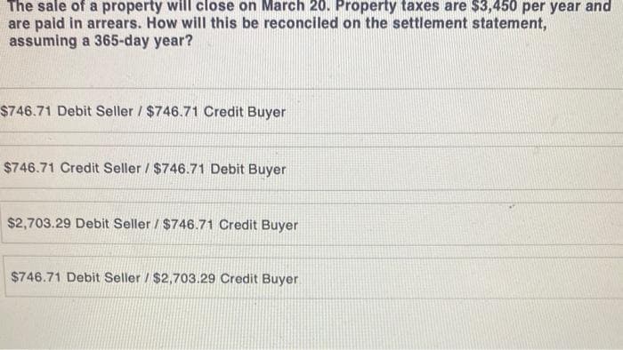 The sale of a property will close on March 20. Property taxes are $3,450 per year and
are paid in arrears. How will this be reconciled on the settlement statement,
assuming a 365-day year?
$746.71 Debit Seller / $746.71 Credit Buyer
$746.71 Credit Seller / $746.71 Debit Buyer
$2,703.29 Debit Seller / $746.71 Credit Buyer
$746.71 Debit Seller / $2,703.29 Credit Buyer