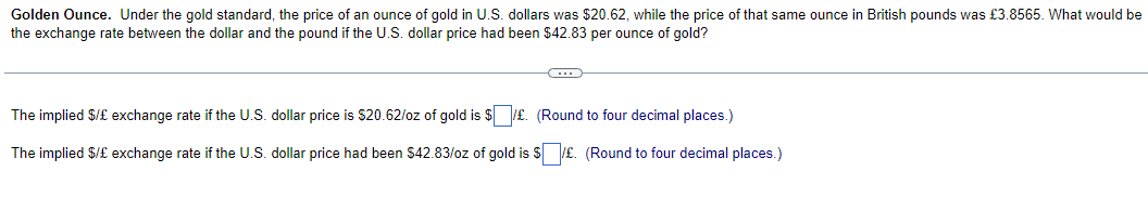 Golden Ounce. Under the gold standard, the price of an ounce of gold in U.S. dollars was $20.62, while the price of that same ounce in British pounds was £3.8565. What would be
the exchange rate between the dollar and the pound if the U.S. dollar price had been $42.83 per ounce of gold?
C
The implied $/£ exchange rate if the U.S. dollar price is $20.62/oz of gold is $£. (Round to four decimal places.)
The implied $/£ exchange rate if the U.S. dollar price had been $42.83/oz of gold is $£. (Round to four decimal places.)