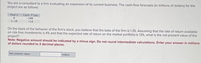 You are a consultant to a firm evaluating an expansion of its current business. The cash-flow forecasts (in millions of dollars) for the
project are as follows:
Years Cash Flow
0
1-10
-100
+14
On the basis of the behavior of the firm's stock, you believe that the beta of the firm is 1.35. Assuming that the rate of return available
on risk-free investments is 4% and that the expected rate of return on the market portfolio-is 13%, what is the net present value of the
project?
Note: Negative amount should be indicated by a minus sign. Do not round intermediate calculations. Enter your answer in millions
of dollars rounded to 2 decimal places.
Net present value
million