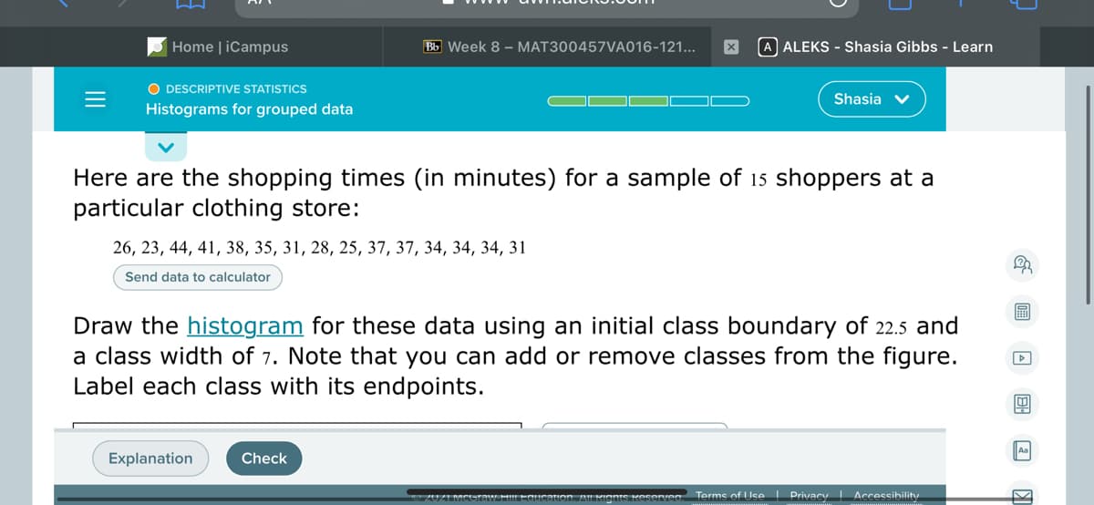 Home | iCampus
Bb Week 8 – MAT300457VA016-121...
A ALEKS - Shasia Gibbs - Learn
O DESCRIPTIVE STATISTICS
Shasia v
Histograms for grouped data
Here are the shopping times (in minutes) for a sample of 15 shoppers at a
particular clothing store:
26, 23, 44, 41, 38, 35, 31, 28, 25, 37, 37, 34, 34, 34, 31
Send data to calculator
Draw the histogram for these data using an initial class boundary of 22.5 and
a class width of 7. Note that you can add or remove classes from the figure.
Label each class with its endpoints.
Explanation
Check
aucation, AU RIants Kesenven
Terms of Use | Privacy Accessibility
II
