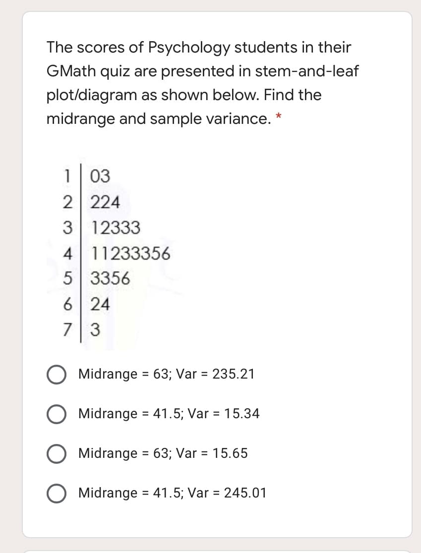 The scores of Psychology students in their
GMath quiz are presented in stem-and-leaf
plot/diagram as shown below. Find the
midrange and sample variance. *
1 03
2 224
3 12333
4 11233356
5 3356
6 | 24
73
Midrange = 63; Var = 235.21
Midrange = 41.5; Var = 15.34
%3D
Midrange = 63; Var = 15.65
O Midrange = 41.5; Var = 245.01
