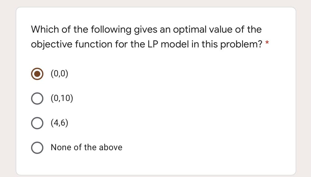 Which of the following gives an optimal value of the
objective function for the LP model in this problem? *
(0,0)
(0,10)
(4,6)
None of the above
