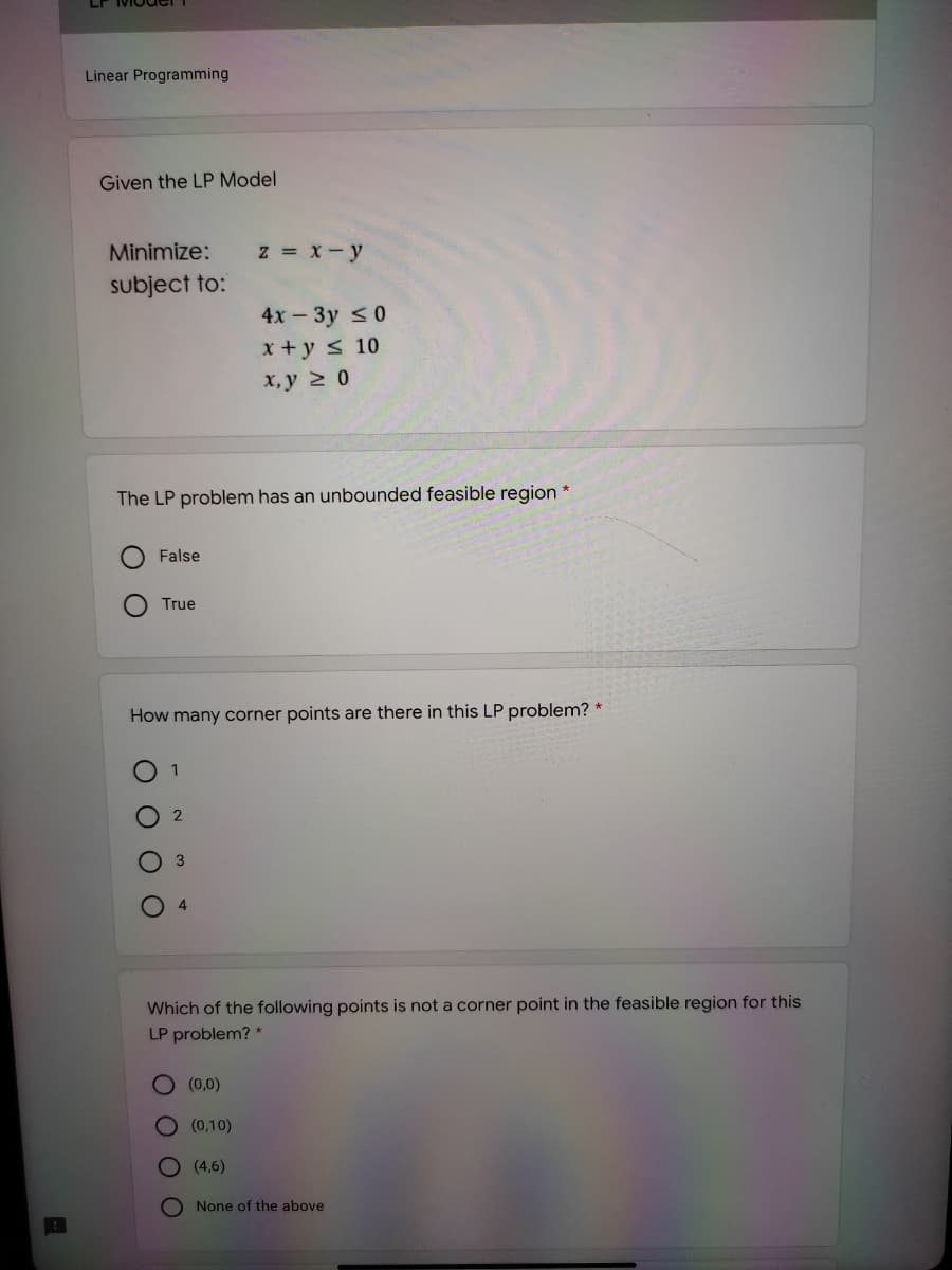 Linear Programming
Given the LP Model
Minimize:
z = x- y
subject to:
4х - Зу S0
x+y s 10
х, у 2 0
The LP problem has an unbounded feasible region *
False
True
How many corner points are there in this LP problem? *
1
2
Which of the following points is not a corner point in the feasible region for this
LP problem? *
(0,0)
(0,10)
O (4,6)
O None of the above
O O
O O O
O O O
