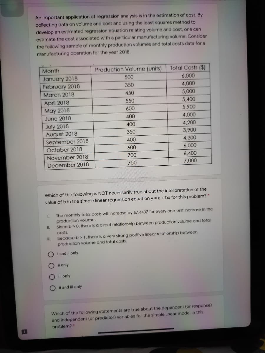 An important application of regression analysis is in the estimation of cost. By
collecting data on volume and cost and using the least squares method to
develop an estimated regression equation relating volume and cost, one can
estimate the cost associated with a particular manufacturing volume. Consider
the following sample of monthly production volumes and total costs data for a
manufacturing operation for the year 2018.
Month
Production Volume (units)
Total Costs ($)
January 2018
February 2018
500
6,000
4,000
350
March 2018
450
5,000
April 2018
May 2018
550
5,400
600
5,900
June 2018
400
4,000
July 2018
August 2018
September 2018
400
4,200
350
3,900
400
4,300
October 2018
600
6,000
November 2018
700
6,400
December 2018
750
7,000
Which of the following is NOT necessarily true about the interpretation of the
value of b in the simple linear regression equation y = a + bx for this problem? *
The monthly total costs will increase by $7.6437 for every one-unit increase in the
production volume.
1.
II.
Since b> 0, there is a direct relationship between production volume and total
costs.
Because b> I, there is a very strong positive linear relationship between
production volume and total costs.
I.
O i and ii only
O i only
iii only
O ii and iii only
Which of the following statements are true about the dependent (or response)
and independent (or predictor) variables for the simple linear model in this
problem? *
