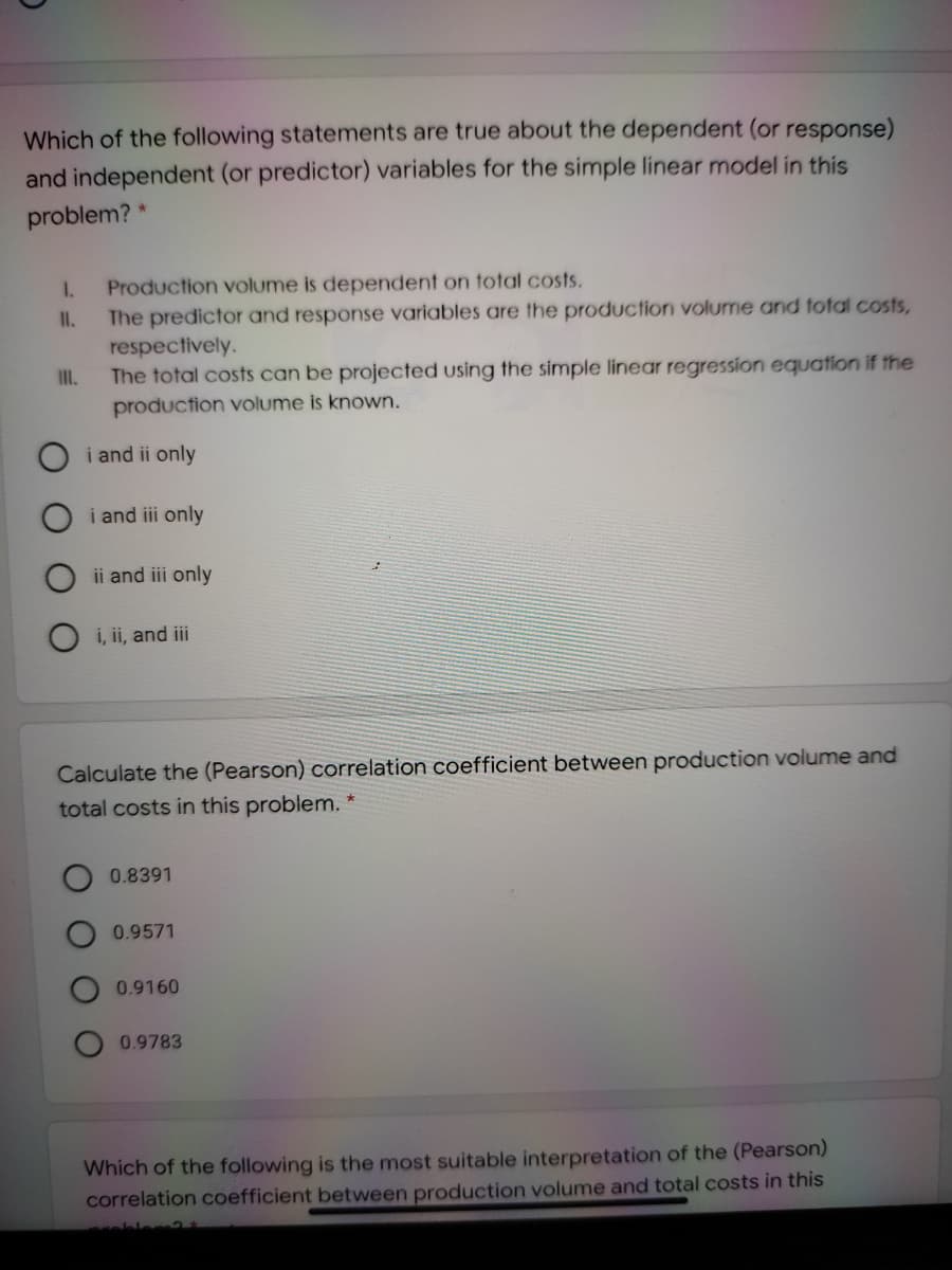 Which of the following statements are true about the dependent (or response)
and independent (or predictor) variables for the simple linear model in this
problem? *
1.
Production volume is dependent on total costs.
The predictor and response variables are the production volume and total costs,
respectively.
The total costs can be projected using the simple linear regression equation if the
production volume is known.
II.
II.
i and ii only
i and iii only
ii and iii only
i, ii, and iii
Calculate the (Pearson) correlation coefficient between production volume and
total costs in this problem.
0.8391
0.9571
0.9160
0.9783
Which of the following is the most suitable interpretation of the (Pearson)
correlation coefficient between production volume and total costs in this
