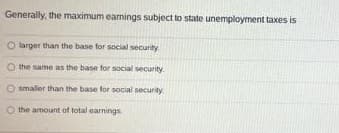 Generally, the maximum earnings subject to state unemployment taxes is
O larger than the base for social security
O the same as the base for social security.
O smaller than the base for social security.
the amount of total earnings