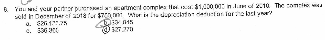 8. You and your partner purchased an apartment complex that cost $1,000,000 in June of 2010. The complex was
sold in December of 2018 for $750,000. What is the depreciation deduction for the last year?
a. $26,133.75
b. $34,845
$27,270
c. $36,360