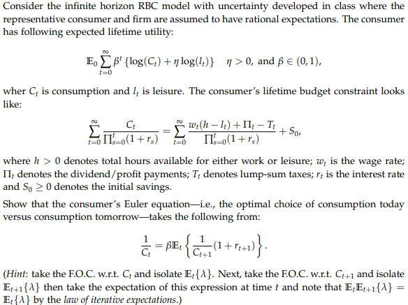 Consider the infinite horizon RBC model with uncertainty developed in class where the
representative consumer and firm are assumed to have rational expectations. The consumer
has following expected lifetime utility:
Eo B¹ {log (C₂) +nlog(1)} ŋ>0, and ß € (0,1),
t=0
wher C, is consumption and 1, is leisure. The consumer's lifetime budget constraint looks
like:
Ct
› wt (h − lt) + IIt − It
==0(1+rs) t=0 II's=0(1+rs)
Σ
+ So
where h> 0 denotes total hours available for either work or leisure; w, is the wage rate;
II, denotes the dividend/profit payments; T, denotes lump-sum taxes; r is the interest rate
and So 20 denotes the initial savings.
Show that the consumer's Euler equation-i.e., the optimal choice of consumption today
versus consumption tomorrow-takes the following from:
} = BE: {C+7(1+7+4+1)}.
(Hint: take the F.O.C. w.r.t. C, and isolate E,{A}. Next, take the F.O.C. w.r.t. C++1 and isolate
Et+1{A} then take the expectation of this expression at time t and note that E+E++1{A} =
E{A} by the law of iterative expectations.)