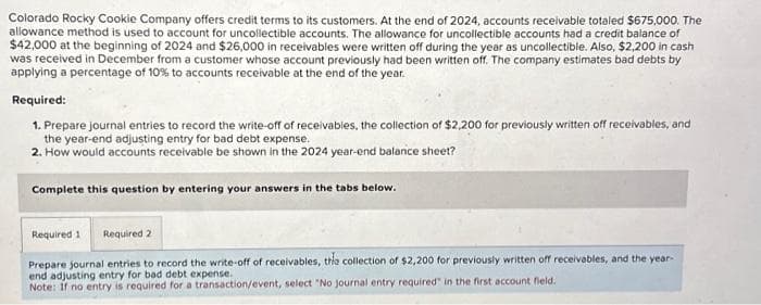 Colorado Rocky Cookie Company offers credit terms to its customers. At the end of 2024, accounts receivable totaled $675,000. The
allowance method is used to account for uncollectible accounts. The allowance for uncollectible accounts had a credit balance of
$42,000 at the beginning of 2024 and $26,000 in receivables were written off during the year as uncollectible. Also, $2,200 in cash
was received in December from a customer whose account previously had been written off. The company estimates bad debts by
applying a percentage of 10% to accounts receivable at the end of the year.
Required:
1. Prepare journal entries to record the write-off of receivables, the collection of $2,200 for previously written off receivables, and
the year-end adjusting entry for bad debt expense.
2. How would accounts receivable be shown in the 2024 year-end balance sheet?
Complete this question by entering your answers in the tabs below.
Required 1 Required 2
Prepare journal entries to record the write-off of receivables, the collection of $2,200 for previously written off receivables, and the year-
end adjusting entry for bad debt expense.
Note: If no entry is required for a transaction/event, select "No journal entry required" in the first account field.