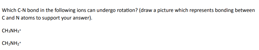 Which C-N bond in the following ions can undergo rotation? (draw a picture which represents bonding between
C and N atoms to support your answer).
CH3NH3+
CH2NH2+