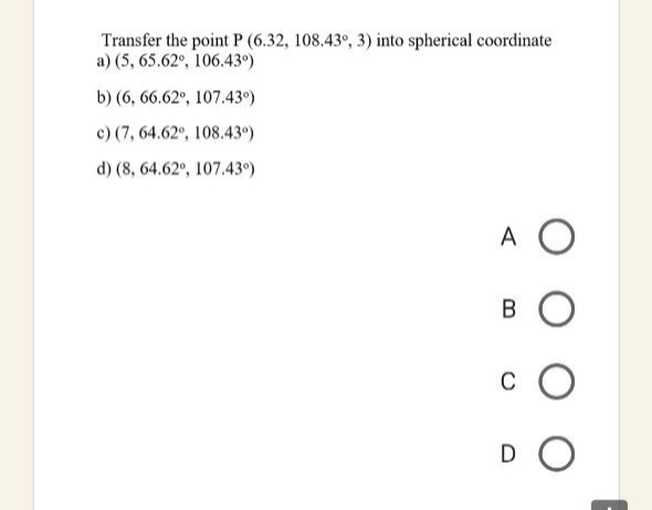 Transfer the point P (6.32, 108.43°, 3) into spherical coordinate
a) (5, 65.62°, 106.43°)
b) (6, 66.62°, 107.43°)
c) (7, 64.62°, 108.43°)
d) (8, 64.62°, 107.43°)
A O
B O
C
DO
