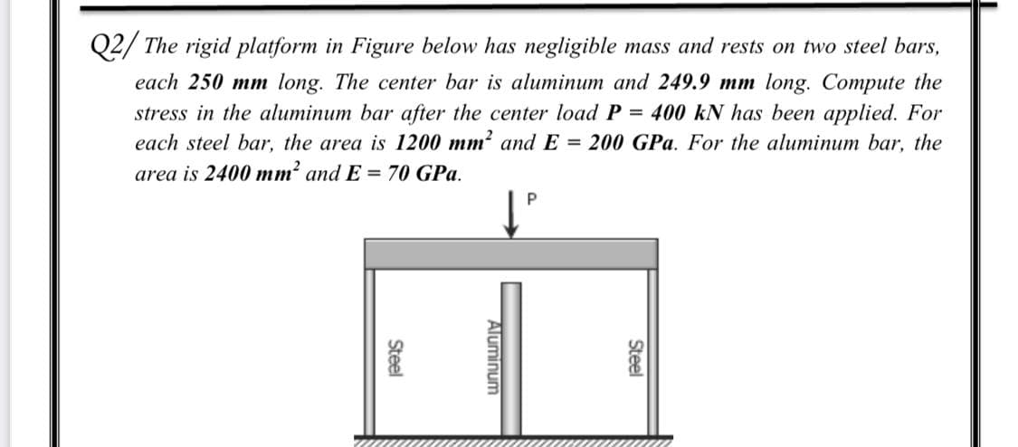 Q2/ The rigid platform in Figure below has negligible mass and rests on two steel bars,
each 250 mm long. The center bar is aluminum and 249.9 mm long. Compute the
stress in the aluminum bar after the center load P = 400 kN has been applied. For
each steel bar, the area is 1200 mm? and E = 200 GPa. For the aluminum bar, the
area is 2400 mm? and E = 70 GPa.
Steel
Aluminum
Steel
