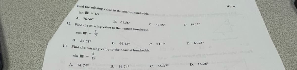 ID: A
Find the missing value
the nearest bundredth.
tan - 65
A. 76,56°
В. 61.56°
D.
89.12
C.
12. Find the missing value to the nearest hundredth.
47.56°
cos
A. 23.58°
D.
63.21°
В.
66.42°
C. 21.8°
13. Find the missing value to the nearest hundredth
sin I -
19
D.
15.26°
A. 74.74°
В. 14.74°
C. 55.37°
