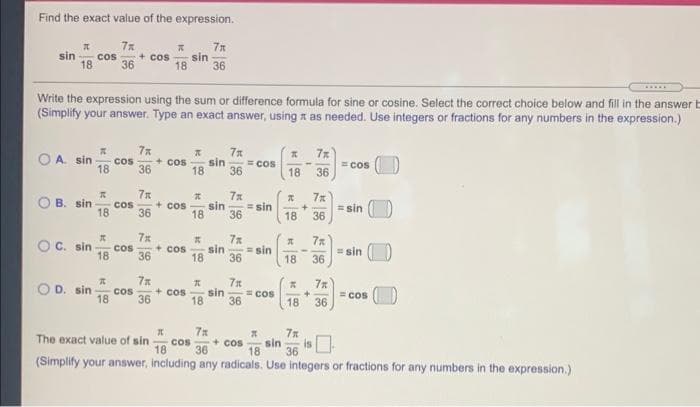 Find the exact value of the expression.
sin
+ cos
36
18
sin
36
cos
18
Write the expression using the sum or difference formula for sine or cosine. Select the correct choice below and fill in the answer E
(Simplify your answer. Type an exact answer, using x as needed. Use integers or fractions for any numbers in the expression.)
7x
7x
O A. sin
cos
36
+ cos
18
sin
18
36
cos
cos
18
36
B. sin
sin
+ cos
18
Cos
= sin
36
= sin
36
18
36
18
O C. sin
cos
18
7x
+ cos
36
sin
= sin
=sin
36
18
36
18
7x
7x
O D. sin
cos
18
36
+ Cos
18
sin
cos
= COs
36
18
36
7n
sin
36
(Simplify your answer, including any radicals. Use integers or fractions for any numbers in the expression.)
The exact value of sin
+ cos
cos
18
36
18
+
