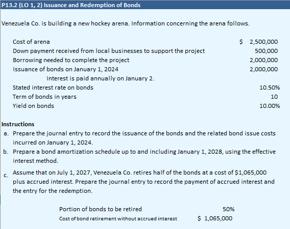 P13.2 (LO 1, 2) Issuance and Redemption of Bonds
Venezuela Co. is building a new hockey arena. Information concerning the arena follows.
Cost of arena
Down payment received from local businesses to support the project
Borrowing needed to complete the project
Issuance of bonds on January 1, 2024
Interest is paid annually on January 2.
Stated interest rate on bonds
Term of bonds in years
Yield on bonds
Instructions
a. Prepare the journal entry to record the issuance of the bonds and the related bond issue costs
incurred on January 1, 2024.
b. Prepare a bond amortization schedule up to and including January 1, 2028, using the effective
interest method.
Portion of bonds to be retired
Cost of bond retirement without accrued interest
$ 2,500,000
500,000
2,000,000
2,000,000
C.
Assume that on July 1, 2027, Venezuela Co. retires half of the bonds at a cost of $1,065,000
plus accrued interest. Prepare the journal entry to record the payment of accrued interest and
the entry for the redemption.
50%
10.50%
10
10.00%
$ 1,065,000