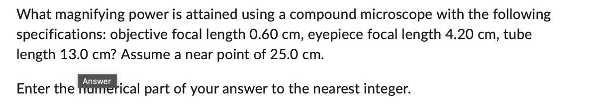 What magnifying power is attained using a compound microscope with the following
specifications: objective focal length 0.60 cm, eyepiece focal length 4.20 cm, tube
length 13.0 cm? Assume a near point of 25.0 cm.
Answer
Enter the numerical part of your answer to the nearest integer.