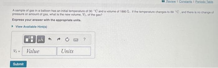 A sample of gas in a balloon has an initial temperature of 30 °C and a volume of 1880 L. If the temperature changes to 69 °C, and there is no change of
pressure or amount of gas, what is the new volume, V₂, of the gas?
Express your answer with the appropriate units.
▸ View Available Hint(s)
μÁ
V₂ - Value
Submit
Review Constants I Periodic Table
Units