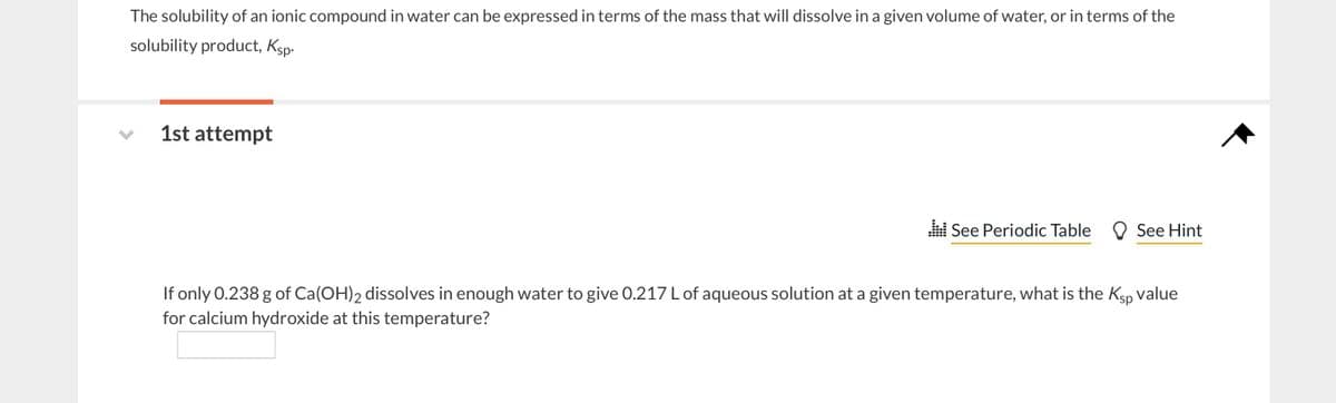 The solubility of an ionic compound in water can be expressed in terms of the mass that will dissolve in a given volume of water, or in terms of the
solubility product, Ksp.
1st attempt
See Periodic Table See Hint
If only 0.238 g of Ca(OH)2 dissolves in enough water to give 0.217 L of aqueous solution at a given temperature, what is the Ksp value
for calcium hydroxide at this temperature?