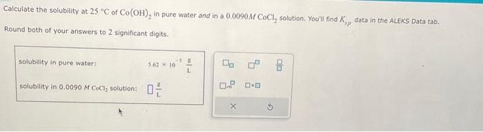 Calculate the solubility at 25 °C of Co(OH)₂ in pure water and in a 0.0090M CoCl, solution. You'll find K,, data in the ALEKS Data tab.
Round both of your answers to 2 significant digits.
solubility in pure water:
solubility in 0.0090 M COCI, solution:
5,62x10
-3 B
L
X
pla
8