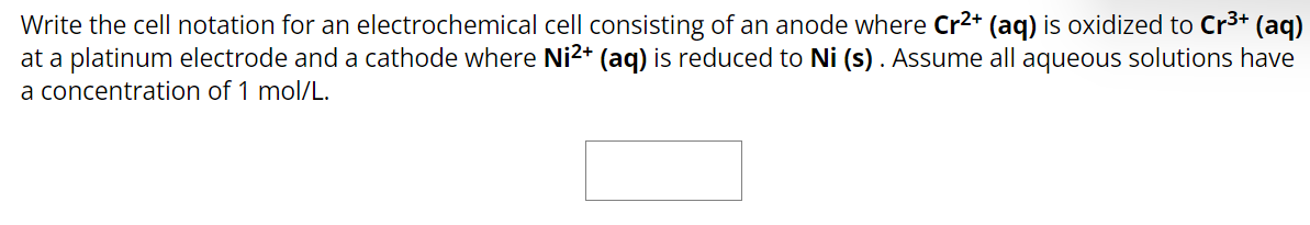 Write the cell notation for an electrochemical cell consisting of an anode where Cr²+ (aq) is oxidized to Cr³+ (aq)
at a platinum electrode and a cathode where Ni²+ (aq) is reduced to Ni (s). Assume all aqueous solutions have
a concentration of 1 mol/L.