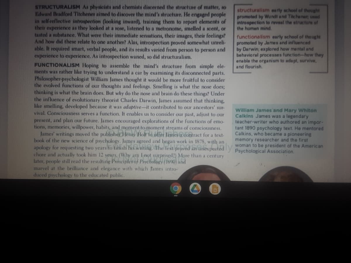 STRUCTURALISM As physicists and chemists discerned the structure of matter, so
Edward Bradford Titchener aimed to discover the mind's structure. He engaged people
in self reflective iatrospection (ooking inward), training them to report elements of
their experience as they looked at a rose, listened to a metronome, smelled a scent, or
tasted a substance. What were their immediate sensations, their images, their feelings?
And how did these relate to one another? Alas, introspection proved somewhat unreli-
able. It required smart, verbal people, and its results varied from person to person and
experience to experience. As introspection waned, so did structuralism.
FUNCTIONALISM Hoping to assemble the mind's structure from simple ele-
ments was rather like trying to understand a car by examining its disconnected parts.
Philosopher-psychologist William James thought it would be more fruitful to consider
the evolved functions of our thoughts and feelings. Smelling is what the nose does;
thinking is what the brain does. But why do the nose and brain do these things? Under
the influence of evolutionary theorist Charles Darwin, James assumed that thinking,
like smelling, developed because it was adaptive-it contributed to our ancestors' sur-
vival. Consciousness serves a function. It enables us to consider our past, adjust to our
structuralism early school of thought
promoted by Wundt and Titchener; used
introspection to reveal the structure of
the human mind.
functionalism early school of tho ught
promoted by James and influenced
by Darwin; explored how mental and
behavioral processes function-how they
enable the organism to adapt, survive,
and flourish.
William James and Mary Whiton
Calkins James was a legendary
teacher-writer who authored an impor-
tant 1890 psychology text. He mentored
Calkins, who became a pioneering
memory researcher and the first
present, and plan our future. James encouraged explorations of the functions of emo-
tions, memories, willpower, habits, and moment-to-moment streams of consciousness.
James' writings moved the publisher Henry Holt to offer James a contract for a text-
book of the new science of psychology. James agreed and began work in 1878, with an
apology for requesting two years to finish his writing. The text proved anGnexpectedV woman to be president of the American
chore and actually took him 12 years. (Why am I not surprised?) More than a century
Later, people still read the resulting Principles of Psychology (1890) and
marvel at the brilliance and elegance with which fames intro-
duced psychology to the educated public.
Psychological Association.
