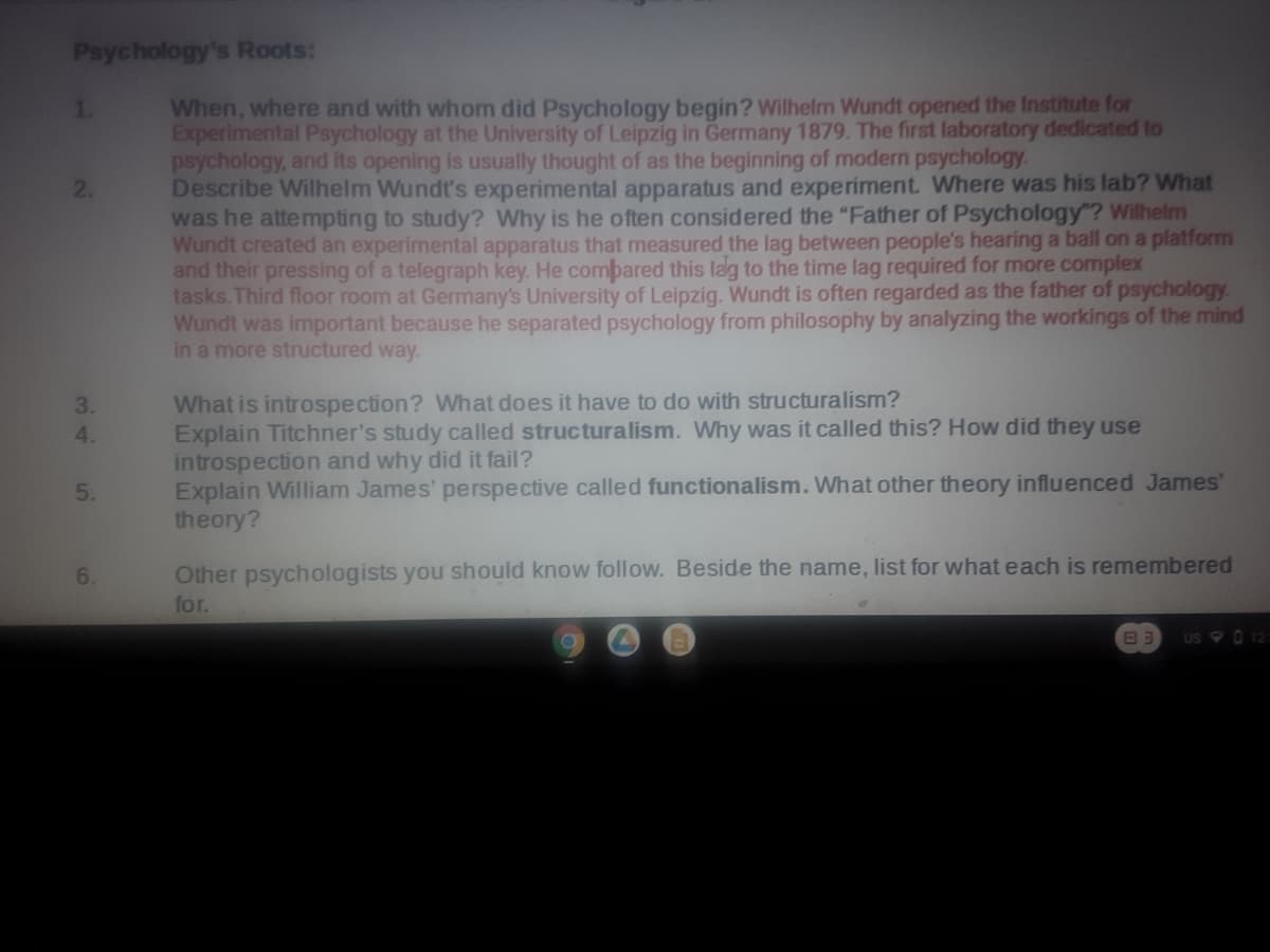 Psychology's Roots:
When, where and with whom did Psychology begin? Wilhelm Wundt opened the Institute for
Experimental Psychology at the University of Leipzig in Germany 1879. The first laboratory dedicated to
psychology, and its opening is usually thought of as the beginning of modern psychology.
Describe Wilhelm Wundt's experimental apparatus and experiment. Where was his lab? What
was he attempting to study? Why is he often considered the "Father of Psychology"? Wilhelm
Wundt created an experimental apparatus that measured the lag between people's hearing a ball on a platform
and their pressing of a telegraph key. He combared this lag to the time lag required for more complex
tasks. Third floor room at Germany's University of Leipzig. Wundt is often regarded as the father of psychology
Wundt was important because he separated psychology from philosophy by analyzing the workings of the mind
in a more structured way.
1.
2.
What is introspection? What does it have to do with structuralism?
Explain Titchner's study called structuralism. Why was it called this? How did they use
introspection and why did it fail?
Explain William James' perspective called functionalism. What other theory influenced James'
theory?
3.
4.
5.
6.
Other psychologists you should know follow. Beside the name, list for what each is remembered
for.
US 0 12
