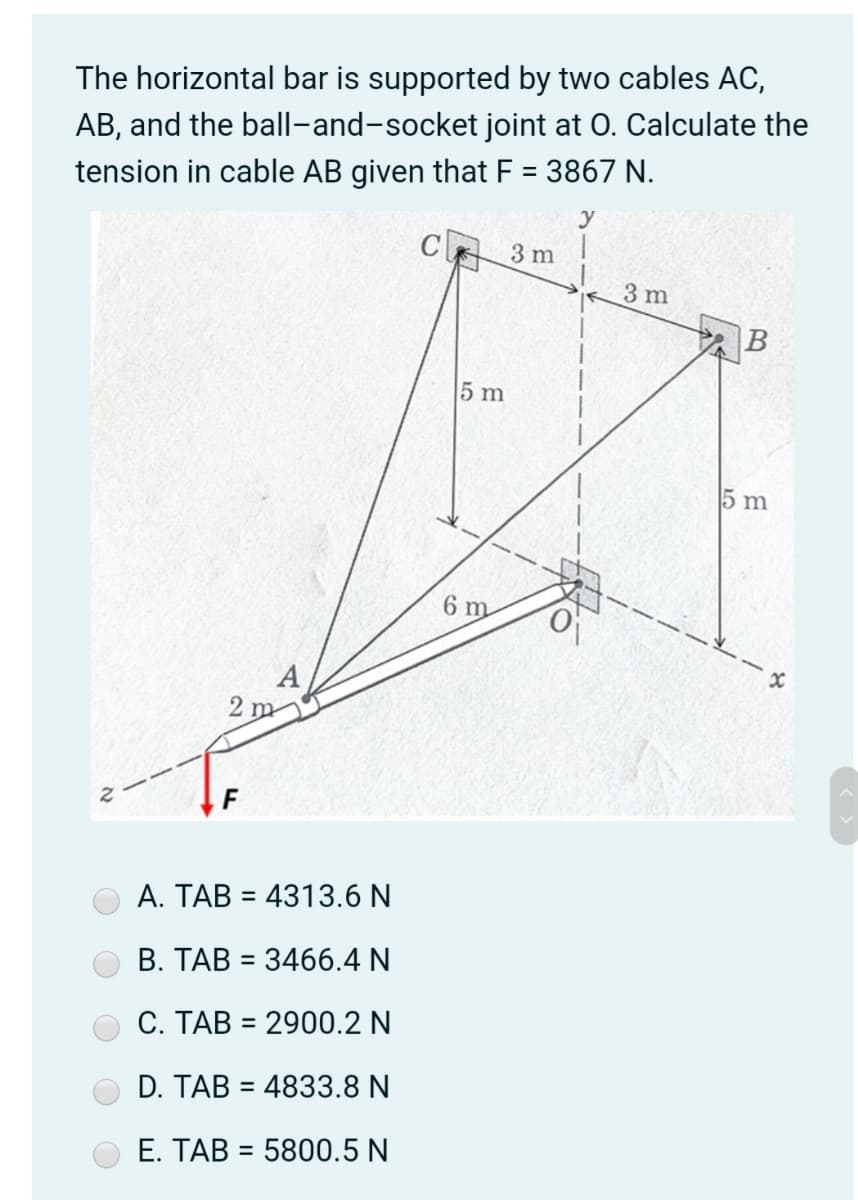 The horizontal bar is supported by two cables AC,
AB, and the ball-and-socket joint at O. Calculate the
tension in cable AB given that F = 3867 N.
y
3 m
3 m
B
5 m
5 m
6 m
2 m
F
A. TAB = 4313.6 N
%3D
B. TAB = 3466.4 N
%3D
C. TAB = 2900.2 N
%3D
D. TAB = 4833.8 N
%3D
E. TAB = 5800.5 N
%3D
21
