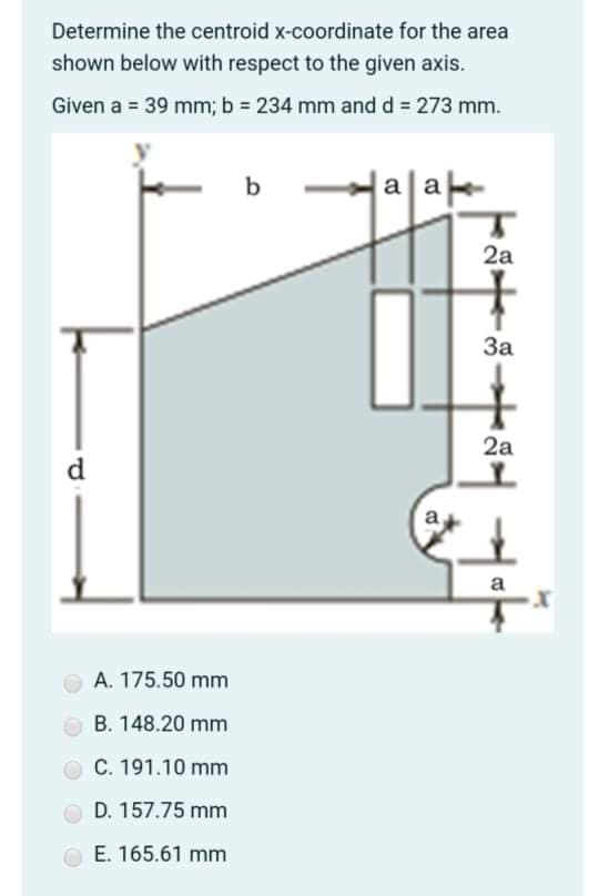 Determine the centroid x-coordinate for the area
shown below with respect to the given axis.
Given a = 39 mm; b 234 mm and d = 273 mm.
b
aa
2a
За
2a
d
a
a
A. 175.50 mm
O B. 148.20 mm
O C. 191.10 mm
D. 157.75 mm
E. 165.61 mm
