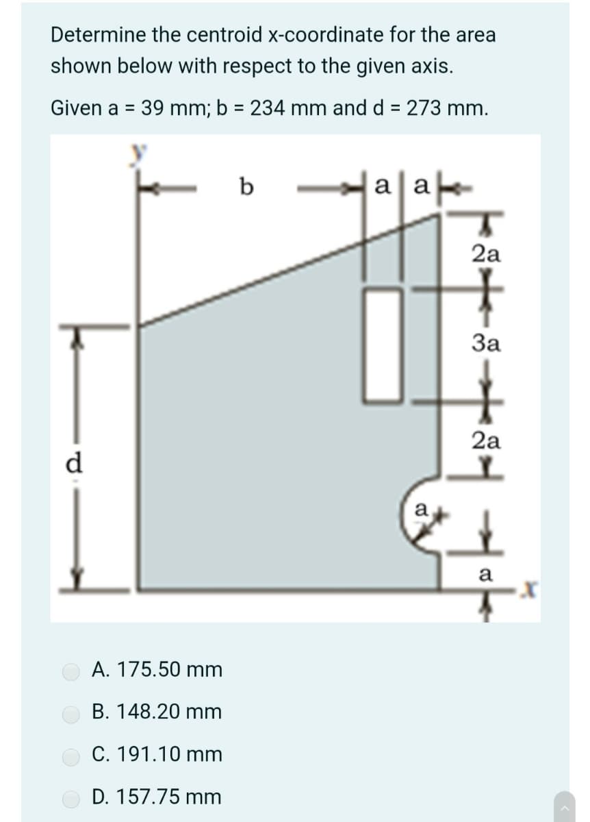 Determine the centroid x-coordinate for the area
shown below with respect to the given axis.
Given a = 39 mm; b = 234 mm and d = 273 mm.
%3D
%3D
%3D
b
a a
2a
За
2a
d
a
a
A. 175.50 mm
B. 148.20 mm
C. 191.10 mm
D. 157.75 mm
