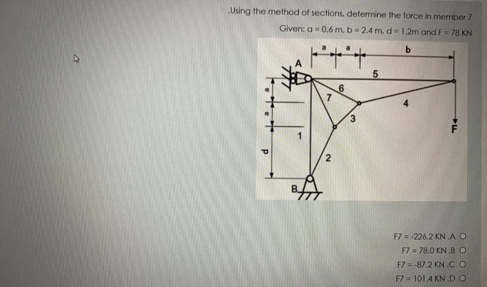 Using the method of sections, determine the force in member 7
Given: a = 0.6 m, b = 2.4 m, d = 1.2m and F = 78 KN
2
F7 = -226.2 KN A O
F7 = 78.0 KN .BO
F7 = -87.2 KN .C O
F7 = 101.4 KN .D O
