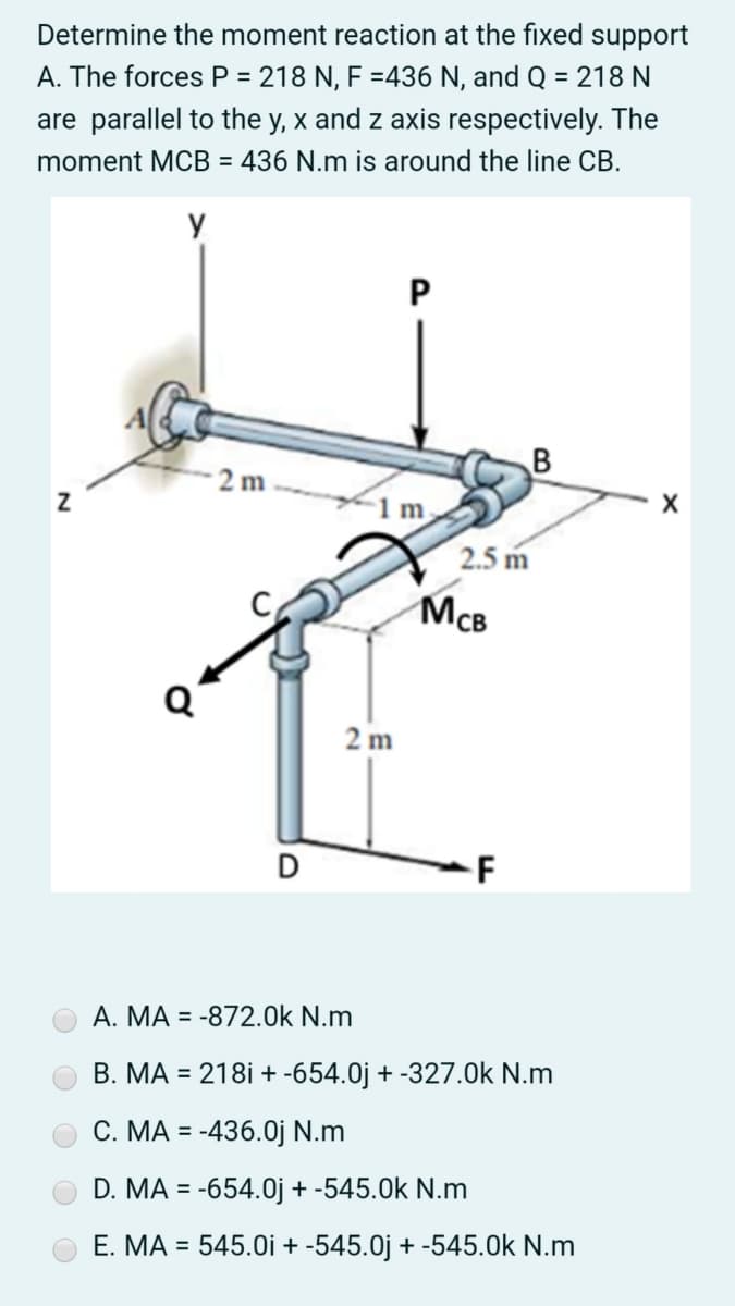 Determine the moment reaction at the fixed support
A. The forces P = 218 N, F =436 N, and Q = 218 N
are parallel to the y, x and z axis respectively. The
moment MCB = 436 N.m is around the line CB.
2 m
1 m
2.5 m
McB
Q
2 m
D
F
A. MA = -872.0k N.m
B. MA = 218i + -654.0j + -327.0k N.m
С. МА %3D
= -436.0j N.m
D. MA = -654.0j + -545.0k N.m
E. MA = 545.0i + -545.0j + -545.0k N.m
