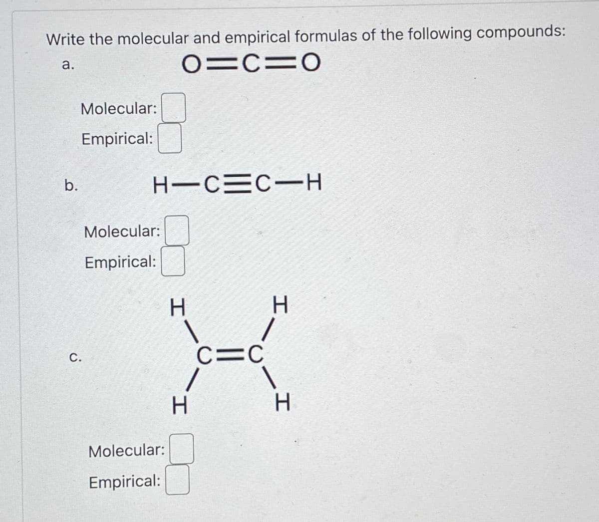 Write the molecular and empirical formulas of the following compounds:
a.
01C=O
b.
Molecular:
Empirical:
C.
HIC=C-H
Molecular:
Empirical:
Molecular:
Empirical:
C=C
1
H
H
I