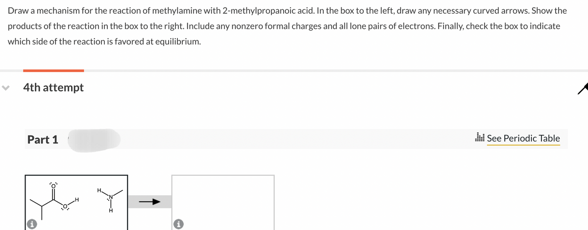 Draw a mechanism for the reaction of methylamine with 2-methylpropanoic acid. In the box to the left, draw any necessary curved arrows. Show the
products of the reaction in the box to the right. Include any nonzero formal charges and all lone pairs of electrons. Finally, check the box to indicate
which side of the reaction is favored at equilibrium.
4th attempt
Part 1
H
H.
H
.:: See Periodic Table