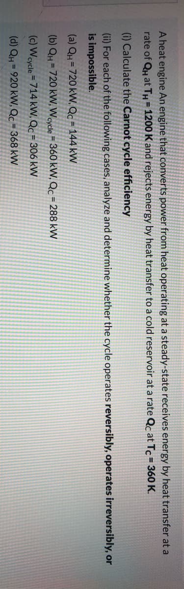 A heat engine An engine that converts power from heat operating at a steady-state receives energy by heat transfer at a
rate of Qu at TH = 1200 K and rejects energy by heat transfer to a cold reservoir at a rate Qc at Tc= 360 K.
(i) Calculate the Carnot cycle efficiency
(ii) For each of the following cases, analyze and determine whether the cycle operates reversibly, operates irreversibly, or
is impossible.
(a) QH = 720 kW, Qc = 144 kW
(b) QH = 720 kVW, Wcycle = 360 kW, Qc = 288 kW
(c) Wcycle = 714 kW, Qc = 306 kW
(d) QH = 920 kW, Qc = 368 kW
