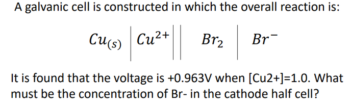 A galvanic cell is constructed in which the overall reaction is:
Cu(s)
Cu2+
Br2
Br¯
It is found that the voltage is +0.963V when [Cu2+]=1.0. What
must be the concentration of Br- in the cathode half cell?
