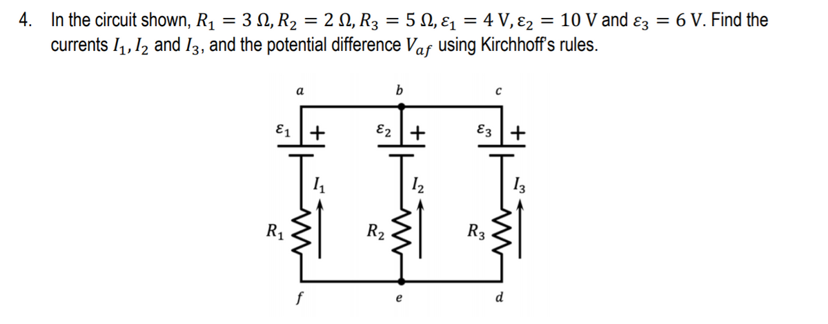 10 V and ɛz
= 6 V. Find the
4. In the circuit shown, R1
currents I,, I2 and I3, and the potential difference Vaf using Kirchhoff's rules.
.3 Ω,R, 2 Ω, R 5Ω, ει 4V ε,
a
b
Ɛ1 +
E2 +
E3 |+
I2
I3
R1
R2
R3
f
d
е
