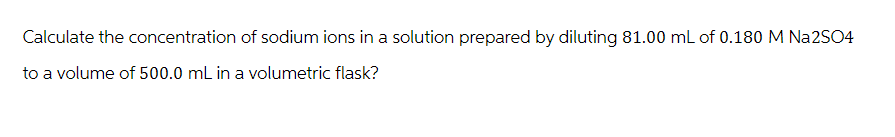 Calculate the concentration of sodium ions in a solution prepared by diluting 81.00 mL of 0.180 M Na2SO4
to a volume of 500.0 mL in a volumetric flask?