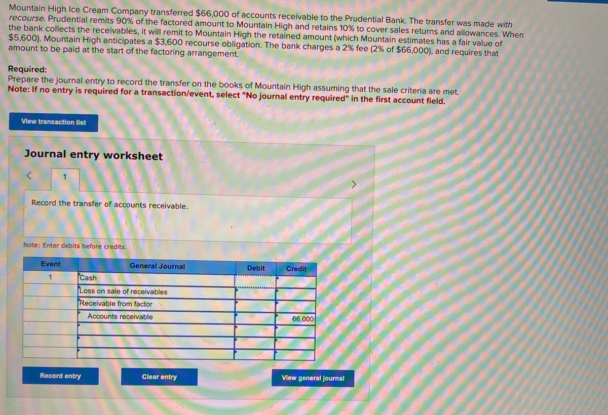 Mountain High Ice Cream Company transferred $66,000 of accounts receivable to the Prudential Bank. The transfer was made with
recourse. Prudential remits 90% of the factored amount to Mountain High and retains 10% to cover sales returns and allowances. When
the bank collects the receivables, it will remit to Mountain High the retained amount (which Mountain estimates has a fair value of
$5,600). Mountain High anticipates a $3,600 recourse obligation. The bank charges a 2% fee (2% of $66,000), and requires that
amount to be paid at the start of the factoring arrangement.
Required:
Prepare the journal entry to record the transfer on the books of Mountain High assuming that the sale criteria are met.
Note: If no entry is required for a transaction/event, select "No journal entry required" in the first account field.
View transaction list
Journal entry worksheet
1
Record the transfer of accounts receivable.
Note: Enter debits before credits.
General Journal
Debit
Credit
Event
1
Cash
Loss on sale of receivables
Receivable from factor
Accounts receivable
66,000
View general journal
Record entry
Clear entry