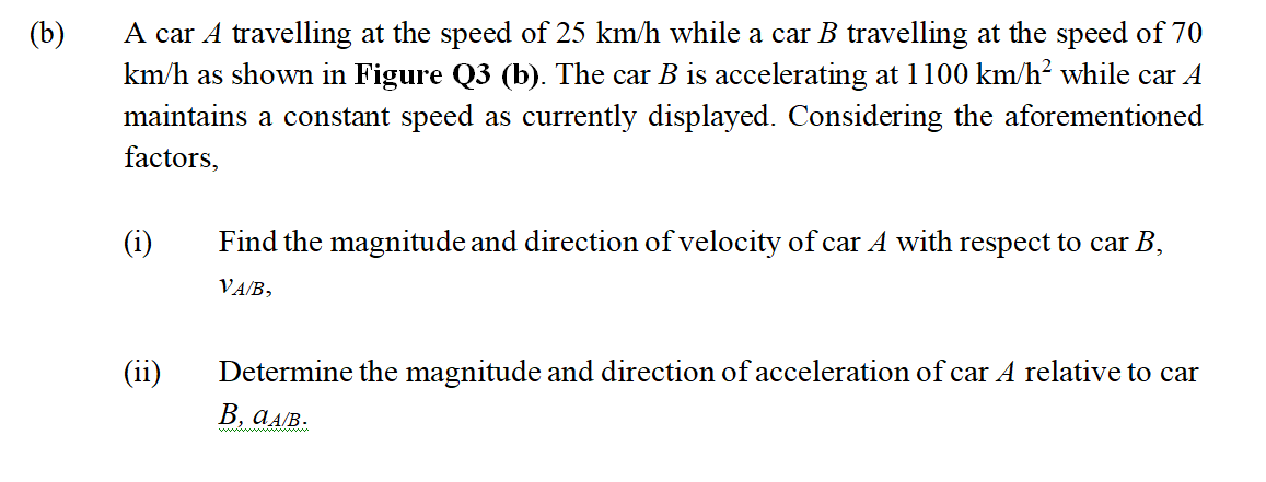 A car A travelling at the speed of 25 km/h while a car B travelling at the speed of 70
km/h as shown in Figure Q3 (b). The car B is accelerating at 1100 km/h? while car A
maintains a constant speed as currently displayed. Considering the aforementioned
(b)
factors,
(i)
Find the magnitude and direction of velocity of car A with respect to car B,
VA/B,
(11)
Determine the magnitude and direction of acceleration of car A relative to car
В, аАВ.
