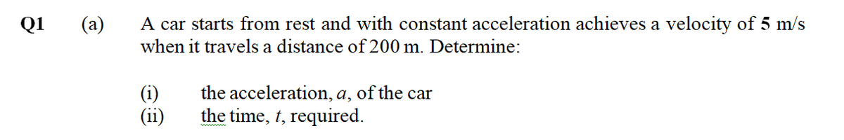 Q1
(a)
A car starts from rest and with constant acceleration achieves a velocity of 5 m/s
when it travels a distance of 200 m. Determine:
the acceleration, a, of the car
the time, t, required.
(ii)
