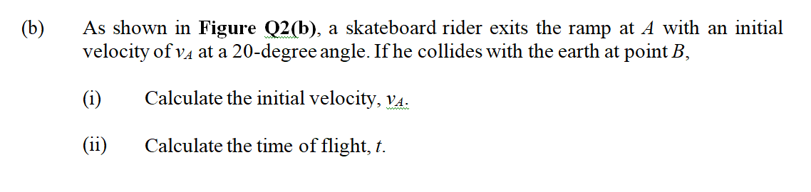 As shown in Figure Q2(b), a skateboard rider exits the ramp at A with an initial
velocity of va at a 20-degree angle. If he collides with the earth at point B,
(b)
(i)
Calculate the initial velocity, V4.
(ii)
Calculate the time of flight, t.
