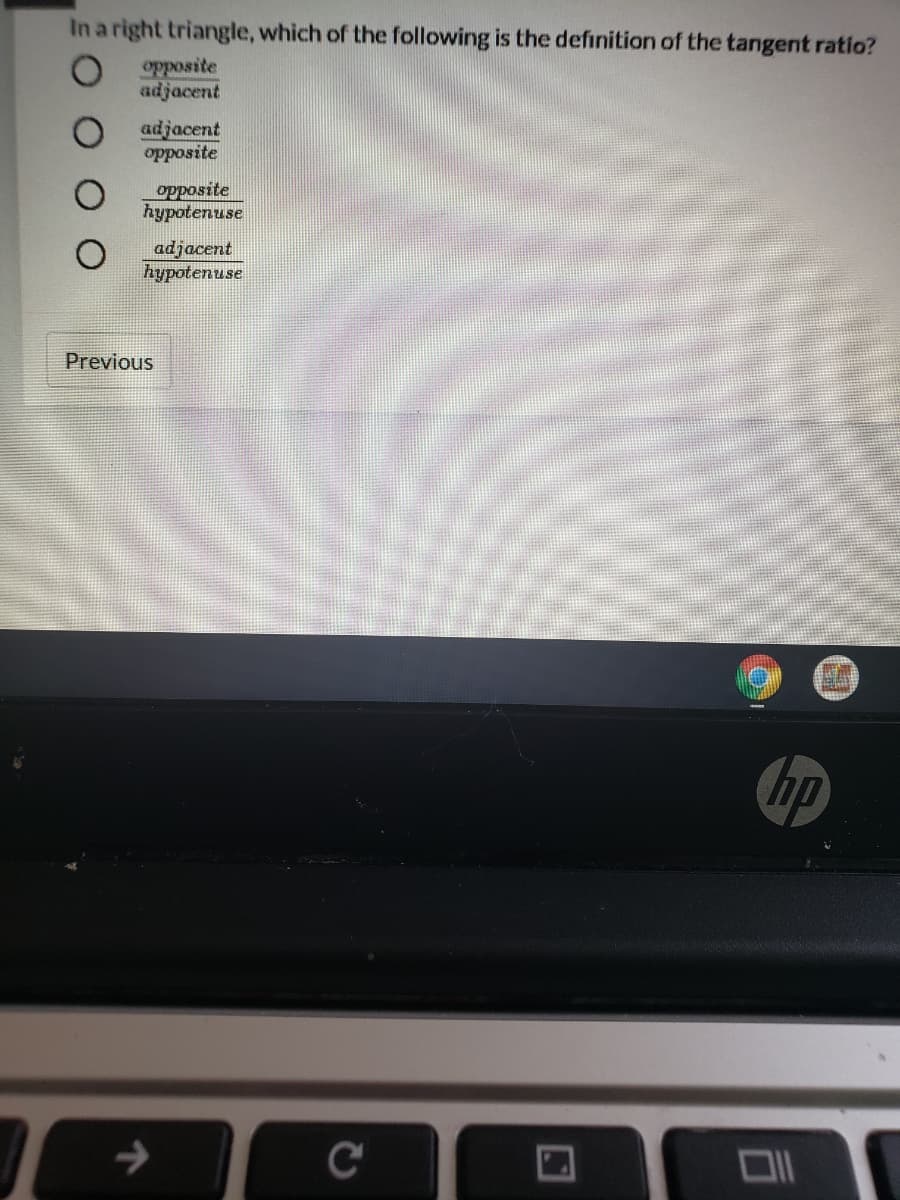 In a right triangle, which of the following is the definition of the tangent ratio?
opposite
adjacent
adjacent
opposite
opposite
hypotenuse
adjacent
hурotenuse
Previous
hp
C
