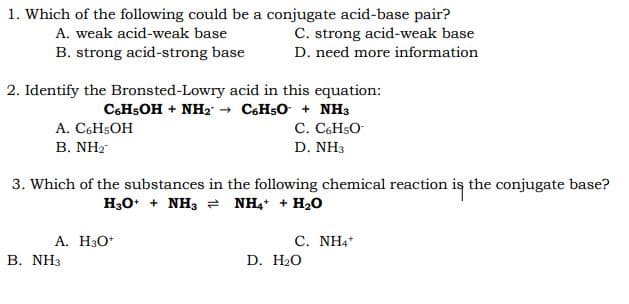 1. Which of the following could be a conjugate acid-base pair?
A. weak acid-weak base
C. strong acid-weak base
B. strong acid-strong base
D. need more information
2. Identify the Bronsted-Lowry acid in this equation:
CHSOH + NH2 → C6H5O + NH3
C. C6H5O-
A. C6H5OH
В. NH?
D. NH3
3. Which of the substances in the following chemical reaction is the conjugate base?
H30* + NH3 = NH, + H20
A. H30*
В. NH3
C. NH4
D. H20
