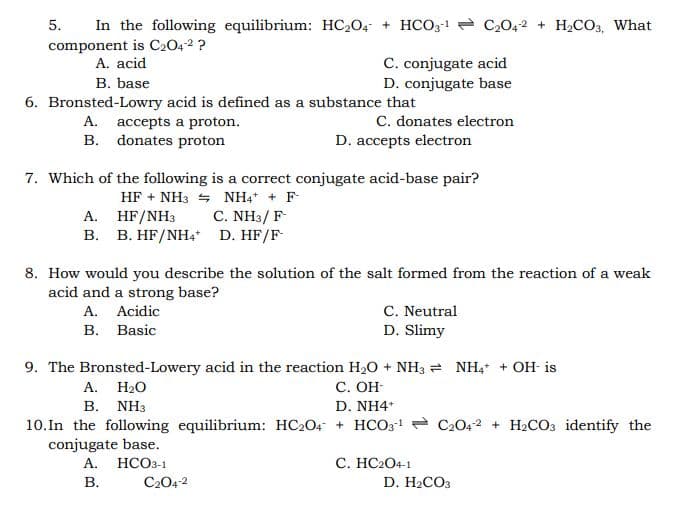 In the following equilibrium: HC204 + HCO3-1 - C2042 + H2CcO3, What
5.
component is C2042 ?
A. acid
C. conjugate acid
D. conjugate base
B. base
6. Bronsted-Lowry acid is defined as a substance that
C. donates electron
D. accepts electron
A. accepts a proton.
B. donates proton
7. Which of the following is a correct conjugate acid-base pair?
HF + NH3 = NH4* + F-
C. NH3/ F
A. HF/NH3
B. B. HF/NH4 D. HF/F
8. How would you describe the solution of the salt formed from the reaction of a weak
acid and a strong base?
A. Acidic
В. Basic
C. Neutral
D. Slimy
9. The Bronsted-Lowery acid in the reaction H20 + NH3 = NH, + OH- is
A. H20
С. ОН
B. NH3
10. In the following equilibrium: HC2O4 + HCO31 - C2042 + H2CO3 identify the
conjugate base.
А. НСОЗ-1
D. NH4*
C. HC2O4-1
В.
C204-2
D. HaCOз
