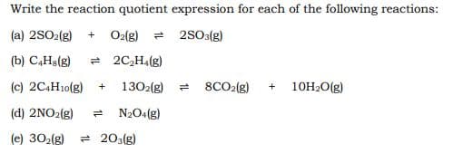 Write the reaction quotient expression for each of the following reactions:
(a) 2SO2(g)
O2lg)
= 2S03(g)
+
(b) C,Ha(g)
= 2C,H4(g)
(c) 2C4H10(g)
+
1302(g)
8CO2(g)
+
10H20(g)
(d) 2NO2(g)
- N2O4(g)
(e) 302(g)
- 203(g)
