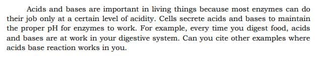 Acids and bases are important in living things because most enzymes can do
their job only at a certain level of acidity. Cells secrete acids and bases to maintain
the proper pH for enzymes to work. For example, every time you digest food, acids
and bases are at work in your digestive system. Can you cite other examples where
acids base reaction works in you.
